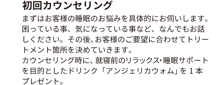 初回カウンセリング
まずはお客様の睡眠のお悩みを具体的にお伺いします。困っている事、気になっている事など、なんでもお話しください。
その後、お客様のご要望に合わせてトリートメント箇所を決めていきます。