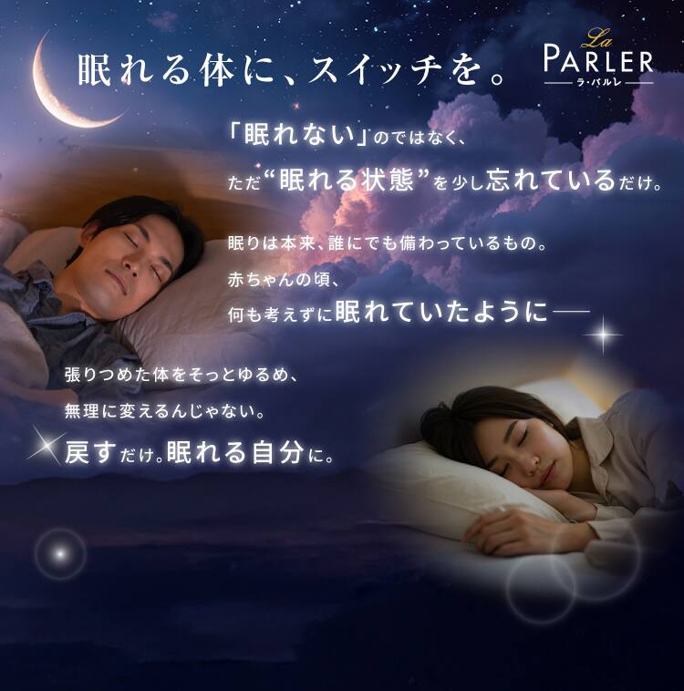 眠れる体に、スイッチを。
「眠れない」のではなく、
ただ“眠れる状態”を少し忘れているだけ。眠りは本来、誰にでも備わっているもの。
赤ちゃんの頃、
何も考えずに眠れていたように――張りつめた体をそっとゆるめ、
無理に変えるんじゃない。
戻すだけ。眠れる自分に。
