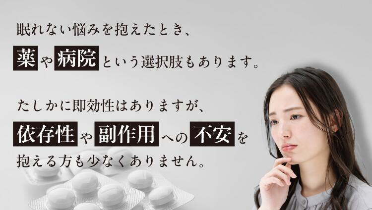 眠れない悩みを抱えたとき、薬や病院という選択肢もあります。たしかに即効性はありますが、
依存性や副作用への不安を抱える方も少なくありません。