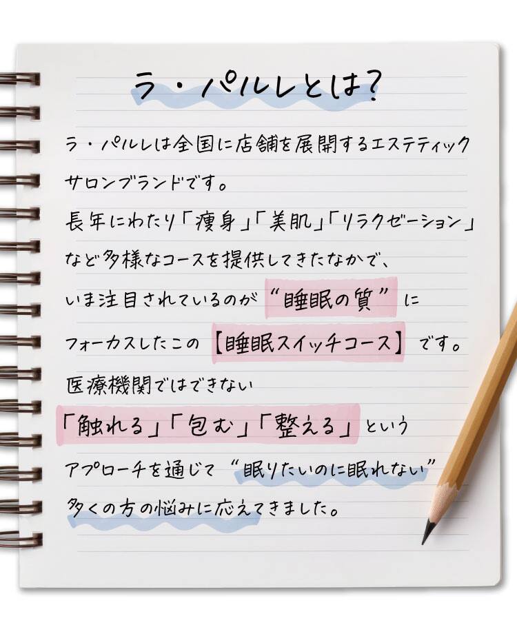 ラ・パルレとは？
ラ・パルレは全国に店舗を展開するエステティックサロンブランドです。
長年にわたり「痩身」「美肌」「リラクゼーション」など多様なコースを提供してきたなかで、
いま注目されているのが“睡眠の質”にフォーカスしたこの【睡眠スイッチコース】です。
医療機関ではできない「触れる」「包む」「整える」というアプローチを通じて“眠りたいのに眠れない”
多くの方の悩みに応えてきました。