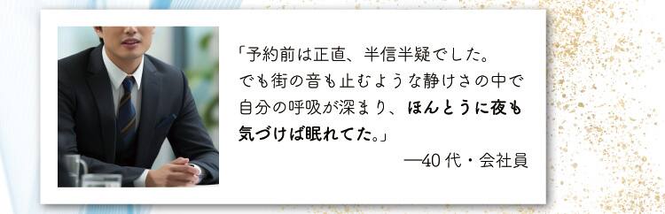 「予約前は正直、半信半疑でした。
でも街の音も止むような静けさの中で自分の呼吸が深まり、ほんとうに夜も気づけば眠れてた。」
―40代・会社員