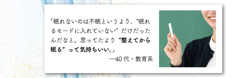 「眠れないのは不眠というより、“眠れるモードに入れていない”だけだったんだなと。
思ってたより“整えてから眠る”って気持ちいい。」―40代・教育系