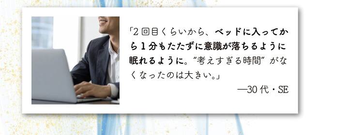 「2回目くらいから、ベッドに入ってから1分もたたずに意識が落ちるように眠れるように。
“考えすぎる時間”がなくなったのは大きい。」―30代・SE