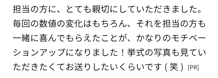 担当の方に、とても親切にしていただきました。毎回の数値の変化はもちろん、それを担当の方も一緒に喜んでもらえたことが、かなりのモチベーションアップになりました！
    挙式の写真も見ていただきたくてお送りしたいくらいです(笑)