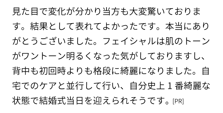 
    見た目で変化が分かり当方も大変驚いております。結果として表れてよかったです。本当にありがとうございました。
    フェイシャルは肌のトーンがワントーン明るくなった気がしておりますし、背中も初回時よりも格段に綺麗になりました。
    自宅でのケアと並行して行い、自分史上1番綺麗な状態で結婚式当日を迎えられそうです。