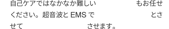 自己ケアではなかなか難しい肩甲骨のケアもお任せください。超音波とEMSで天使の羽をくっきりとさせて美しさも格段にアップさせます。