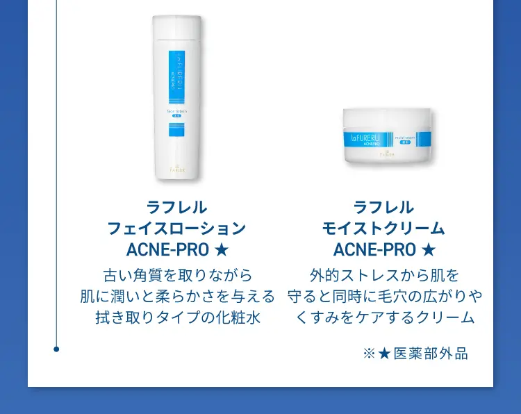 ラフレルフェイスロ ー ション ACNE-PRO
                    古い角質を取りながら肌に潤いと柔らかさを与える拭き取りタイプの化粧水
                    ラフレルモイストクリーム ACNE-PRO
                    外的ストレスから肌を守ると同時に毛穴の広がりやくすみをケアするクリーム
                    医薬部外品