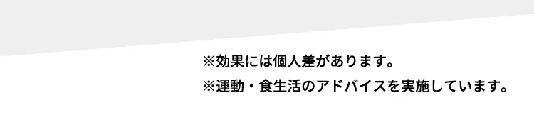 ※効果には個人差があります。 ※運動・食生活のアドバイスを実施しています。
