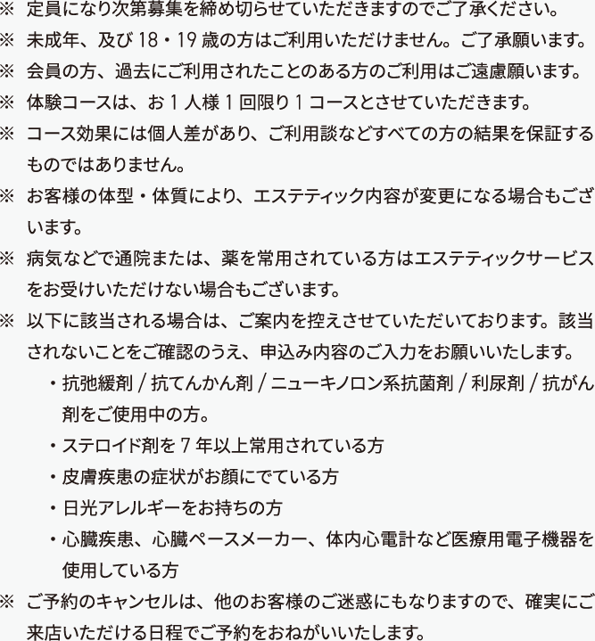 
        ※定員になり次第募集を締め切らせていただきますのでご了承ください。
        ※未成年、及び 18 ・ 19 歳の方はこ利用いただけません。ご了承願います。
        ※会員の方、過去にこ利用されたことのある方のこ利用はご遠慮願います。
        ※体験コースは、お 1 人様 1 回限り 1 コースとさせていただきま魂
        ※コース効果には個人差があり、こ利用談などすべての方の結果を保証するものではありません。
        ※お客様の体型・体質により、エステティック内容が変更になる場合もございます。
        ※病気なとで通院または、薬を常用されている方はエステティックサービスをお受けいただけない場合もございます。
        ※以下に該当される場合は、ご案内を控えさせていただいておりま魂該当されないことをご確認のうえ、申込み内容のご入力をお願いいたします。
        ・抗弛緩剤/抗てんかん剤/ニュ ー キノロン系抗菌剤/利尿剤/抗がん剤をご使用中の方。
        ・ステロイド剤を 7 年以上常用されている方
        ・皮膚疾患の症状がお顔にでている方
        ・日光アレルギ ー をお持ちの方
        ・心臓疾患、心臓ペ ー スメ ー カ ー 、体内心電計など医療用電子機器を使用している方
        ※ご予約のキャンセルは、他のお客様のご迷惑にもなりますので、確実に来店いただける日程でご予約をおねがいいたします。