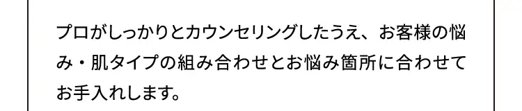 プロがしつかりとカウンセリングしたうえ、お客様の悩み・肌タイプの組み合わせとお悩み箇所に合わせてお手入れします。