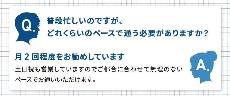 Q 普段忙しいのですが、どれくらいのペースで通う必要がありますか? A 月2回程度をお勧めしています。土日祝も営業していますのでご都合に合わせて無理のないペースでお通いいただけます。