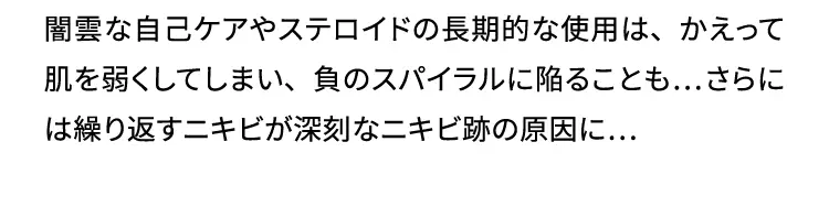 闇雲な自己ケアやステロイドの長期的な使用は、かえって肌を弱くしてしまい、負のスパイラルに陥ることも…さらには繰り返すニキビが深刻なニキビ跡の原因に