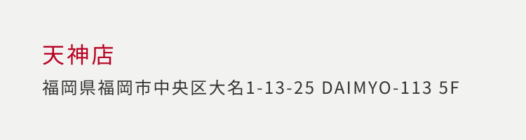 天神店 福岡県福岡市中央区大名 1-13-25 DAIMYO-113 5F
