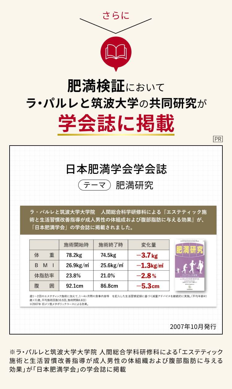 さらに 肥満検証においてラ・パルレと筑波大学の共同研究が学会誌に掲載
日本肥満学会 学会誌 テーマ 肥満研究
ラ・パルレと筑波大学大学院人間総合科学研修科による
「エステティック施術と生活習慣改善指導が成人男性の体組成および腹部脂肪に与える効果』が、
「日本肥満学会」の学会誌に掲載されました。