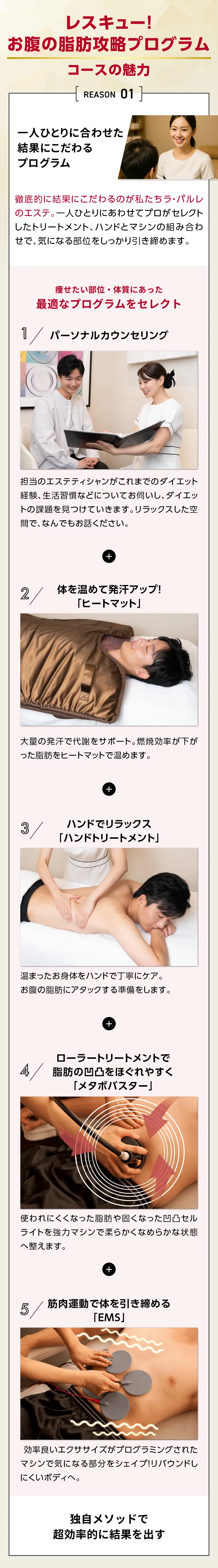 レスキュー！お腹の脂肪攻略プログラムの魅力
            REASON 01 一人ひとりに合わせた結果にこだわるプログラム
            徹底的に結果にこだわるのが私たちラ・パルレのエステ。
            一人ひとりにあわせてプロがセレクトしたトリートメント、
            ハンドとマシンの組み合わせで、気になる部位をしっかり引き締めます。
            痩せたい部位・体質にあった最適なプログラムをセレクト
            1／パーソナルカウンセリング
            担当のエステティシャンがこれまでのダイエット経験、生活習慣などについてお伺いし、
            ダイエットの課題を見つけていきます。リラックスした空間で、なんでもお話ください。
            2／体を温めて発汗アップ!「ヒートマット」
            大量の発汗で代謝をサポート。
            燃焼効率が下がった脂肪をヒートマットで温めます。
            3／ハンドでリラックス「ハンドトリートメント」
            温まったお身体をハンドで丁寧にケア。お腹の脂肪にアタックする準備をします。
            4／ローラートリートメントで脂肪の凹凸をほぐれやすく「メタボバスター」
            使われにくくなった脂肪や固くなった凹凸セルライトを
            強力マシンで柔らかくなめらかな状態へ整えます。
            5／筋肉運動で体を引き締める「EMS」
            効率良い工クササイズがプログラミングされたマシンで
            気になる部分をシェイプ！リバウンドしにくいボデイへ。
            独自メソッドで超効率的に結果を出す