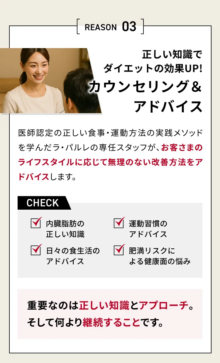 REASON 03 正しい知識でダイエットの効果UP！
            カウンセリング & アドバイス
            医師認定の正しい食事・運動方法の実践メソッドを学んだ
            ラ・バルレの専任スタッフが、お客さまのライフスタイルに応じて
            無理のない改善方法をアドバイスします。
            CHECK 内臓脂肪の正しい知識 日々の食生活のアドバイス 運動習慣のアドバイス 肥満リスクによる健康面の悩み
            重要なのは正しい知識とアプローチ。そして何より継続することです。
