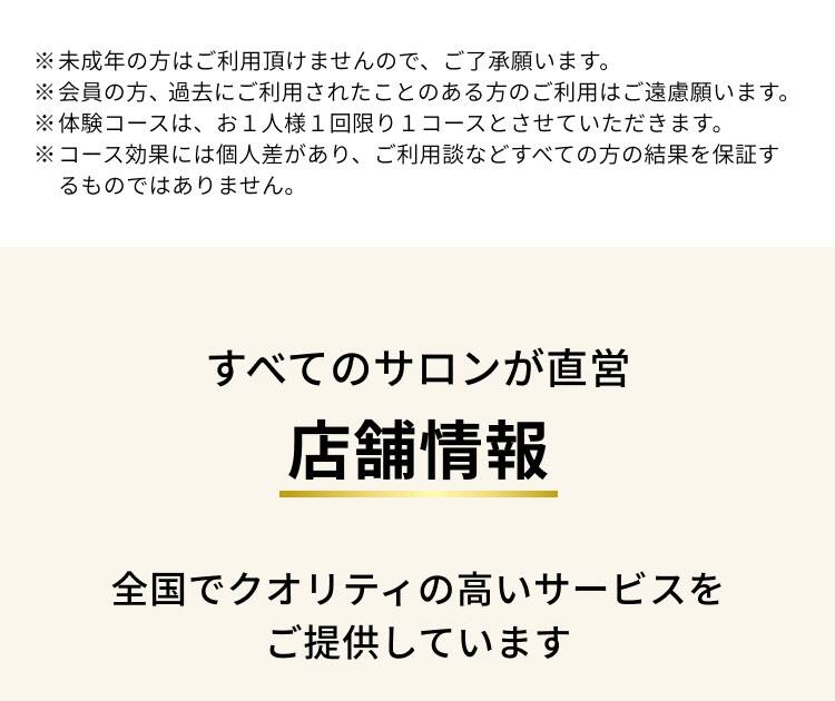 ※未成年の方はご利用頂けませんので、ご了承願います。
                ※会員の方、過去にご利用されたことのある方のご利用はご遠慮願います。
                ※体験コースは、お1人様1回限り1コースとさせていただきます。
                ※コース効果には個人差があり、ご利用談などすべての方の結果を保証するものではありません。
                すべてのサロンが直営店舗情報
                全国でクオリティの高いサービスをご提供しています