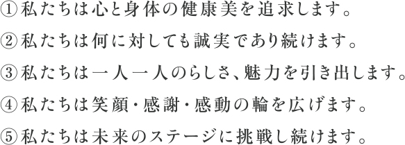 ①私たちは心と身体の健康美を追求します。②私たちは何に対しても誠実であり続けます。③私たちは一人一人のらしさ、魅力を引き出します。④私たちは笑顔・感謝・感動の輪を広げます。⑤私たちは未来のステージに挑戦し続けます。