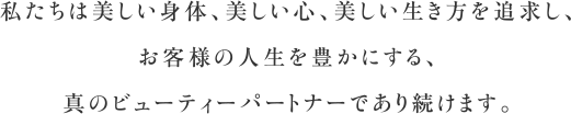 私たちは美しい身体、美しい心、美しい生き方を追求し、お客様の人生を豊かにする、真のビューティーパートナーであり続けます。