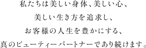 私たちは美しい身体、美しい心、美しい生き方を追求し、お客様の人生を豊かにする、真のビューティーパートナーであり続けます。