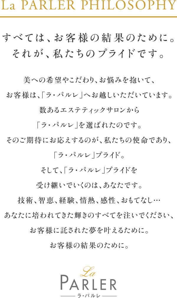 La PARLER PHILOSOPHY すべては、お客様の結果のために。それが、私たちのプライドです。
                        美への希望やこだわり、お悩みを抱いて、お客様は「ラ・パルレ」へお越しいただいています。
                        数あるエステティックサロンから「ラ・パルレ」を選ばれたのです。
                        そのご期待にお応えするのが、私たちの使命であり、「ラ・パルレ」のプライド。
                        そして、「ラ・パルレ」プライドを受け継いでいくのは、あなたです。
                        技術、智恵、経験、情熱、感性、おもてなし・・・
                        あなたに培われてきた輝きのすべてを注いでください、お客様に託された夢を叶えるために。
                        お客様の結果のために。