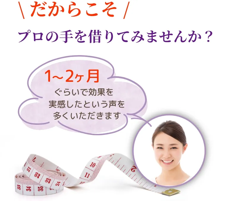 \だからこそ/ プロの手を借りてみませんか？『1～2カ月ぐらいで効果を実感したという声を多くいただきます』　SP用イメージ